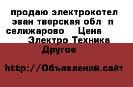 продаю электрокотел эван тверская обл. п. селижарово. › Цена ­ 5 000 -  Электро-Техника » Другое   